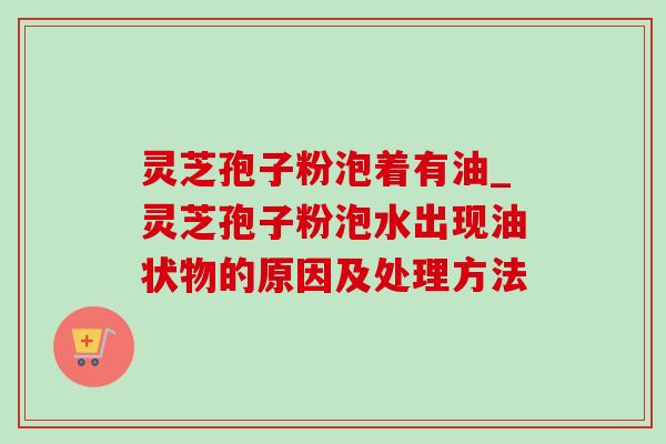 灵芝孢子粉泡着有油_灵芝孢子粉泡水出现油状物的原因及处理方法