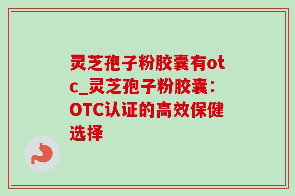 灵芝孢子粉胶囊有otc_灵芝孢子粉胶囊：OTC认证的高效保健选择