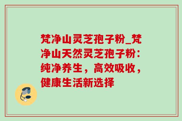 梵净山灵芝孢子粉_梵净山天然灵芝孢子粉：纯净养生，高效吸收，健康生活新选择
