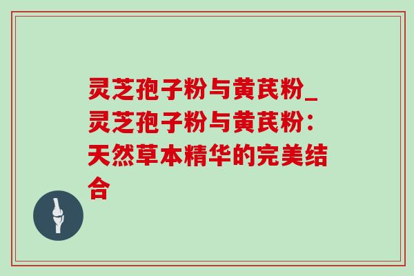 灵芝孢子粉与黄芪粉_灵芝孢子粉与黄芪粉：天然草本精华的完美结合
