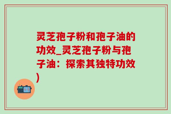 灵芝孢子粉和孢子油的功效_灵芝孢子粉与孢子油：探索其独特功效)