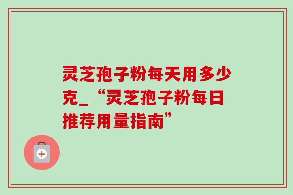 灵芝孢子粉每天用多少克_“灵芝孢子粉每日推荐用量指南”