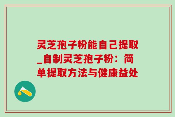 灵芝孢子粉能自己提取_自制灵芝孢子粉：简单提取方法与健康益处