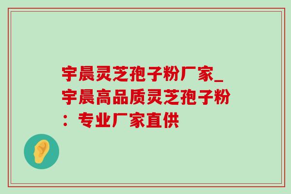 宇晨灵芝孢子粉厂家_宇晨高品质灵芝孢子粉：专业厂家直供