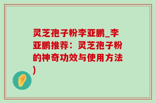 灵芝孢子粉李亚鹏_李亚鹏推荐：灵芝孢子粉的神奇功效与使用方法)