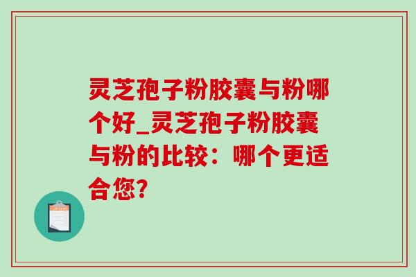 灵芝孢子粉胶囊与粉哪个好_灵芝孢子粉胶囊与粉的比较：哪个更适合您？