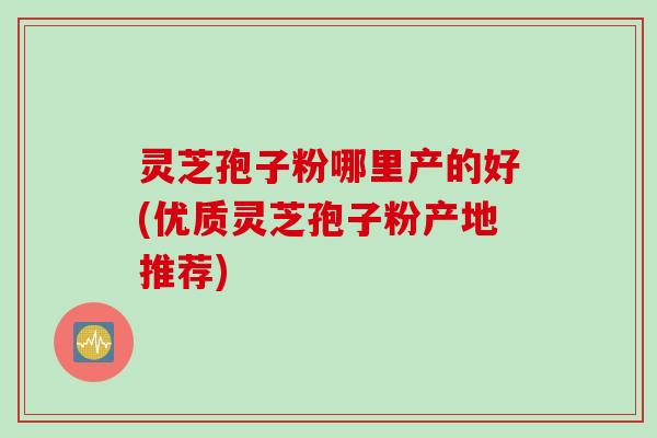 灵芝孢子粉哪里产的好(优质灵芝孢子粉产地推荐)