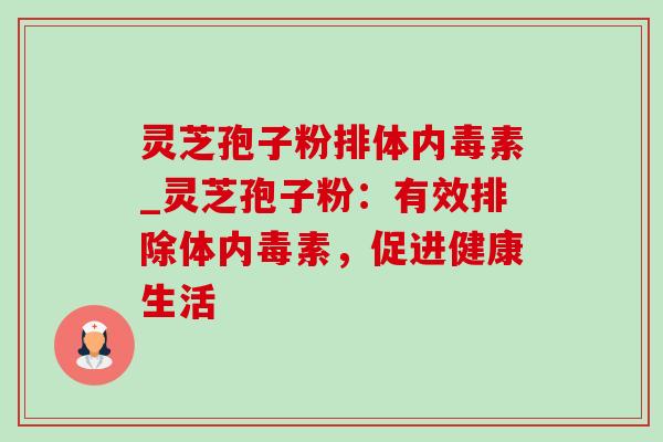 灵芝孢子粉排体内毒素_灵芝孢子粉：有效排除体内毒素，促进健康生活