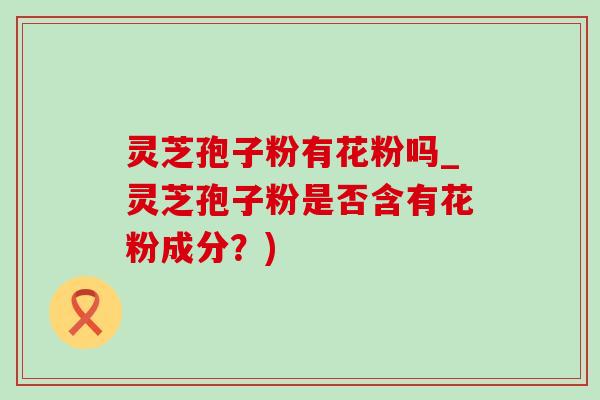灵芝孢子粉有花粉吗_灵芝孢子粉是否含有花粉成分？)