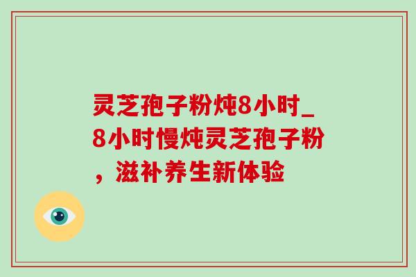 灵芝孢子粉炖8小时_8小时慢炖灵芝孢子粉，滋补养生新体验