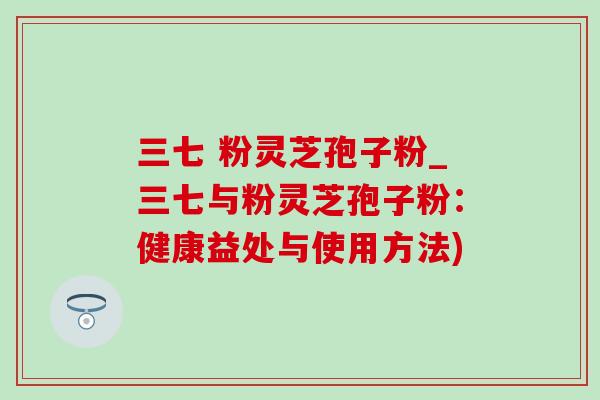 三七 粉灵芝孢子粉_三七与粉灵芝孢子粉：健康益处与使用方法)