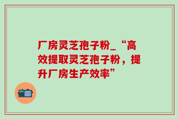 厂房灵芝孢子粉_“高效提取灵芝孢子粉，提升厂房生产效率”
