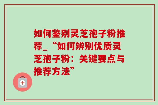 如何鉴别灵芝孢子粉推荐_“如何辨别优质灵芝孢子粉：关键要点与推荐方法”