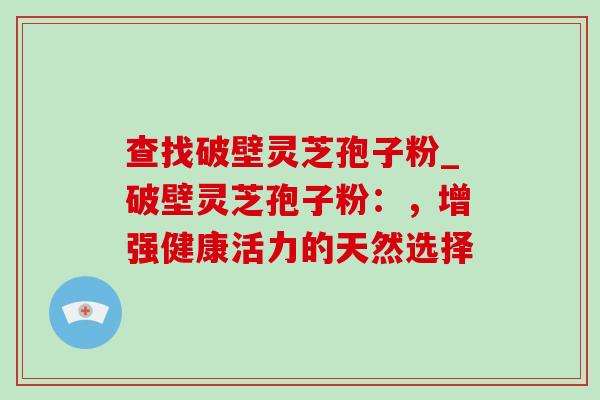 查找破壁灵芝孢子粉_破壁灵芝孢子粉：，增强健康活力的天然选择