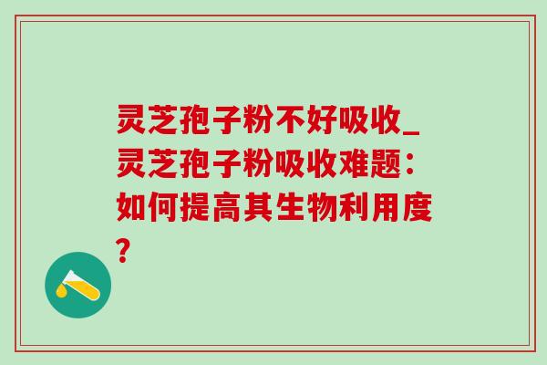 灵芝孢子粉不好吸收_灵芝孢子粉吸收难题：如何提高其生物利用度？