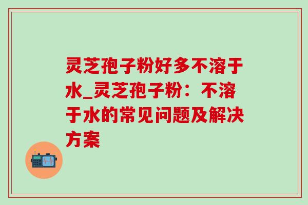 灵芝孢子粉好多不溶于水_灵芝孢子粉：不溶于水的常见问题及解决方案