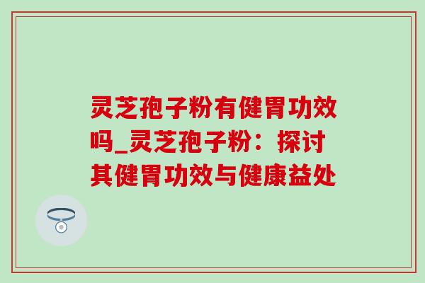 灵芝孢子粉有健胃功效吗_灵芝孢子粉：探讨其健胃功效与健康益处