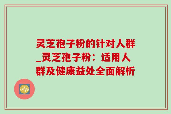 灵芝孢子粉的针对人群_灵芝孢子粉：适用人群及健康益处全面解析