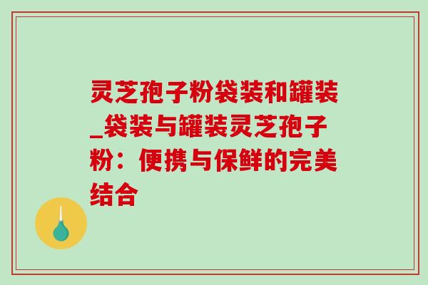 灵芝孢子粉袋装和罐装_袋装与罐装灵芝孢子粉：便携与保鲜的完美结合
