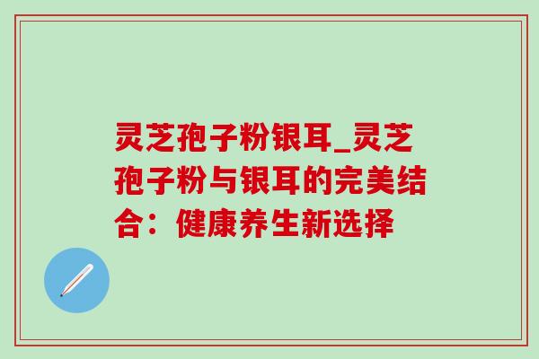 灵芝孢子粉银耳_灵芝孢子粉与银耳的完美结合：健康养生新选择