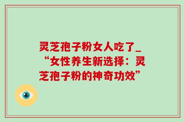 灵芝孢子粉女人吃了_“女性养生新选择：灵芝孢子粉的神奇功效”