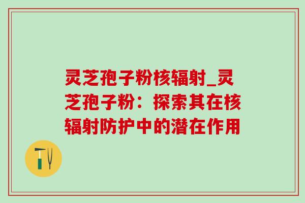 灵芝孢子粉核辐射_灵芝孢子粉：探索其在核辐射防护中的潜在作用