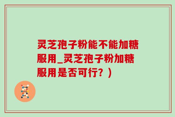 灵芝孢子粉能不能加糖服用_灵芝孢子粉加糖服用是否可行？)
