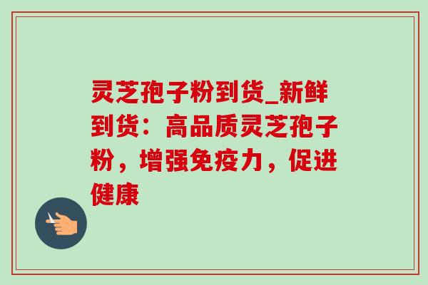 灵芝孢子粉到货_新鲜到货：高品质灵芝孢子粉，增强免疫力，促进健康