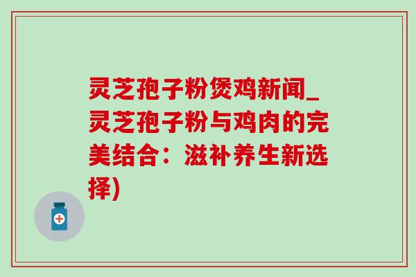 灵芝孢子粉煲鸡新闻_灵芝孢子粉与鸡肉的完美结合：滋补养生新选择)