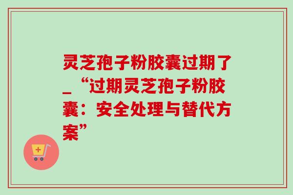 灵芝孢子粉胶囊过期了_“过期灵芝孢子粉胶囊：安全处理与替代方案”