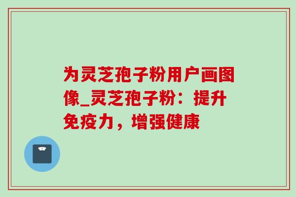 为灵芝孢子粉用户画图像_灵芝孢子粉：提升免疫力，增强健康