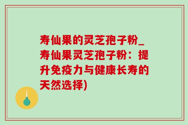寿仙果的灵芝孢子粉_寿仙果灵芝孢子粉：提升免疫力与健康长寿的天然选择)