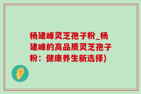 杨建峰灵芝孢子粉_杨建峰的高品质灵芝孢子粉：健康养生新选择)