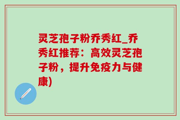 灵芝孢子粉乔秀红_乔秀红推荐：高效灵芝孢子粉，提升免疫力与健康)
