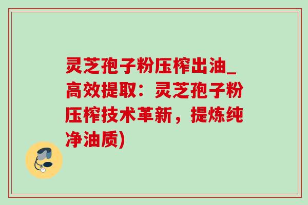 灵芝孢子粉压榨出油_高效提取：灵芝孢子粉压榨技术革新，提炼纯净油质)