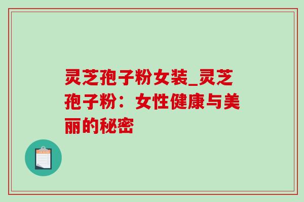 灵芝孢子粉女装_灵芝孢子粉：女性健康与美丽的秘密