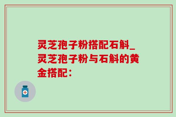灵芝孢子粉搭配石斛_灵芝孢子粉与石斛的黄金搭配：