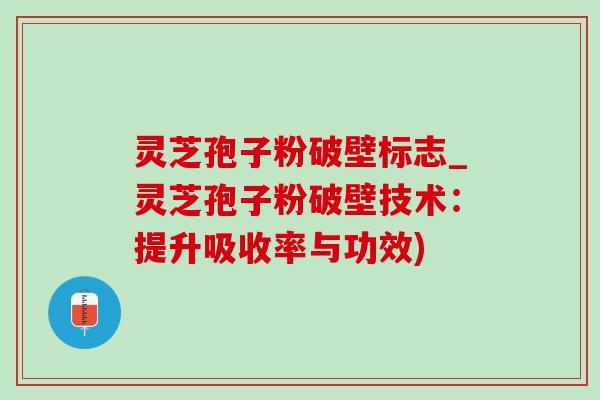 灵芝孢子粉破壁标志_灵芝孢子粉破壁技术：提升吸收率与功效)