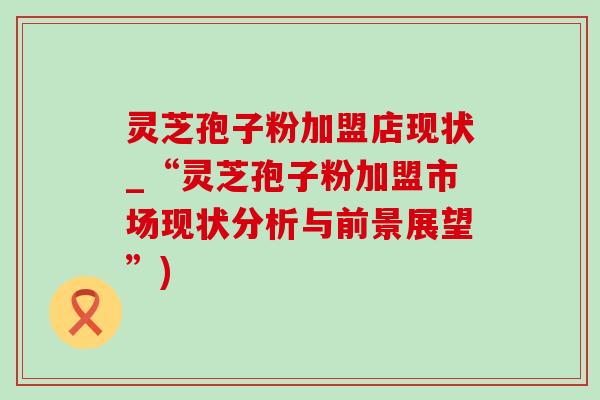 灵芝孢子粉加盟店现状_“灵芝孢子粉加盟市场现状分析与前景展望”)