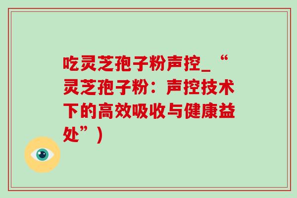 吃灵芝孢子粉声控_“灵芝孢子粉：声控技术下的高效吸收与健康益处”)