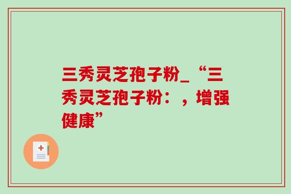 三秀灵芝孢子粉_“三秀灵芝孢子粉：，增强健康”