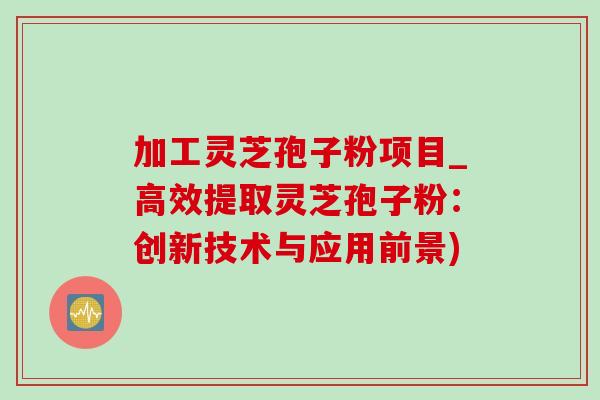 加工灵芝孢子粉项目_高效提取灵芝孢子粉：创新技术与应用前景)