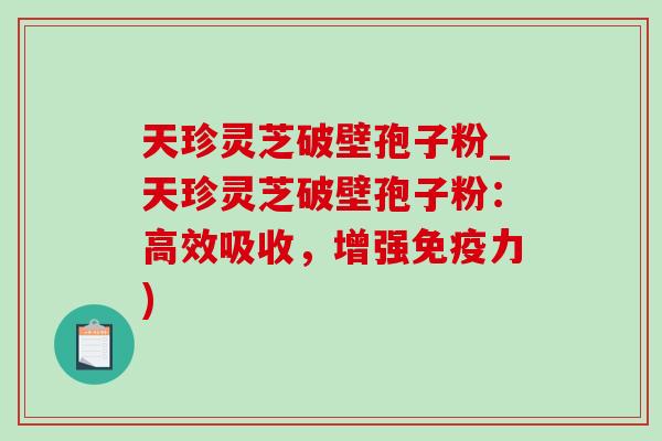 天珍灵芝破壁孢子粉_天珍灵芝破壁孢子粉：高效吸收，增强免疫力)