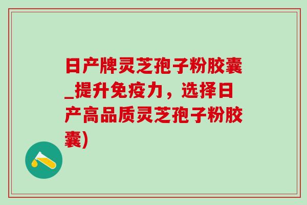 日产牌灵芝孢子粉胶囊_提升免疫力，选择日产高品质灵芝孢子粉胶囊)