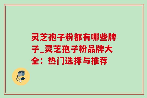灵芝孢子粉都有哪些牌子_灵芝孢子粉品牌大全：热门选择与推荐