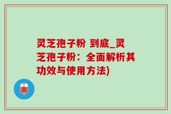 灵芝孢子粉 到底_灵芝孢子粉：全面解析其功效与使用方法)