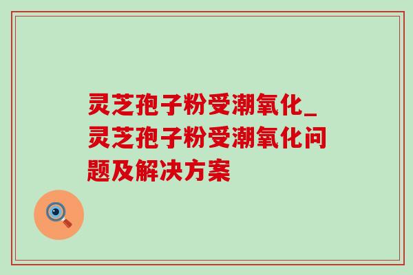 灵芝孢子粉受潮氧化_灵芝孢子粉受潮氧化问题及解决方案