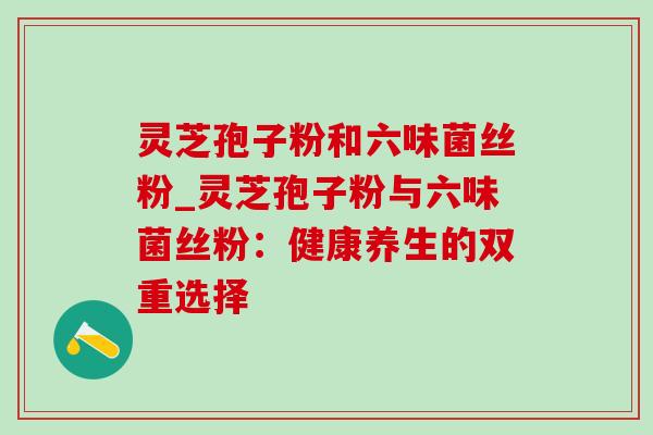 灵芝孢子粉和六味菌丝粉_灵芝孢子粉与六味菌丝粉：健康养生的双重选择