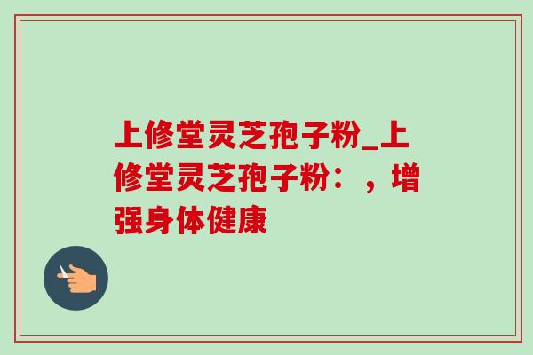 上修堂灵芝孢子粉_上修堂灵芝孢子粉：，增强身体健康