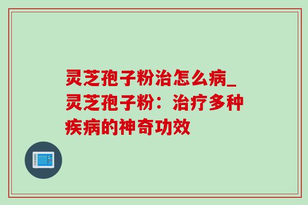 灵芝孢子粉治怎么病_灵芝孢子粉：治疗多种疾病的神奇功效